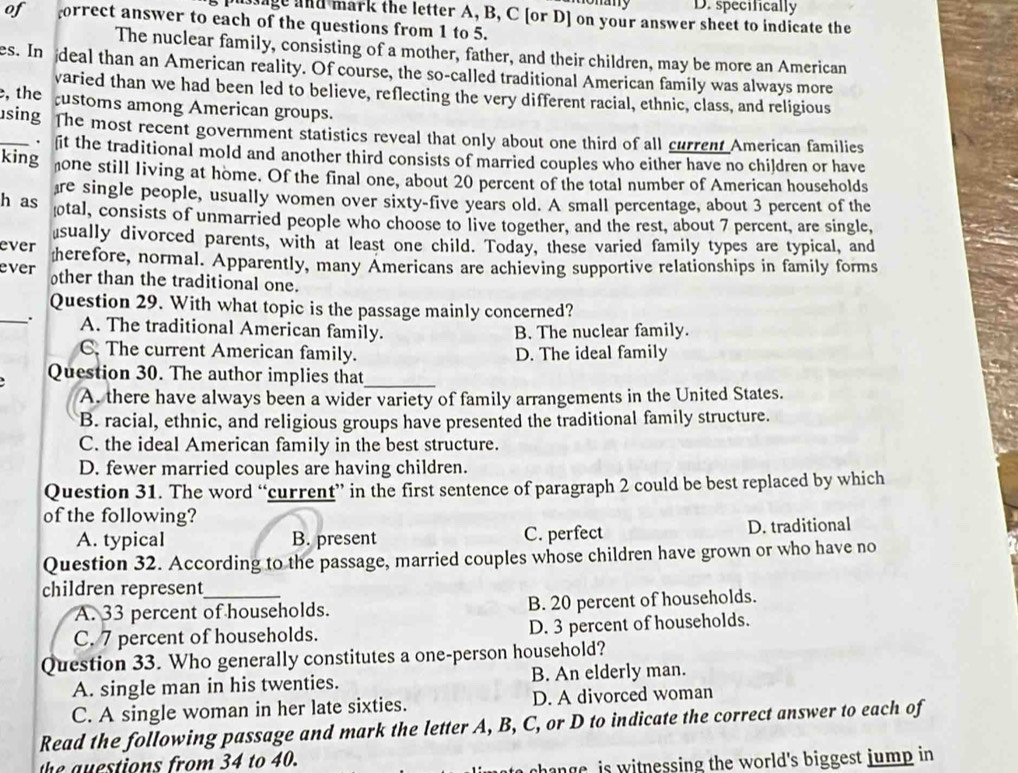 D. specifically
pussage and mark the letter A, B, C [or D] on your answer sheet to indicate the
of forrect answer to each of the questions from 1 to 5.
The nuclear family, consisting of a mother, father, and their children, may be more an American
es. In deal than an American reality. Of course, the so-called traditional American family was always more
varied than we had been led to believe, reflecting the very different racial, ethnic, class, and religious
,the ustoms among American groups.
_sing The most recent government statistics reveal that only about one third of all current American families
. it the traditional mold and another third consists of married couples who either have no children or have
king one still living at home. Of the final one, about 20 percent of the total number of American households
re single people, usually women over sixty-five years old. A small percentage, about 3 percent of the
h as tal, consists of unmarried people who choose to live together, and the rest, about 7 percent, are single,
ever sually divorced parents, with at least one child. Today, these varied family types are typical, and
ever therefore, normal. Apparently, many Americans are achieving supportive relationships in family forms
other than the traditional one.
Question 29. With what topic is the passage mainly concerned?
_. A. The traditional American family. B. The nuclear family.
C. The current American family. D. The ideal family
Question 30. The author implies that_
A. there have always been a wider variety of family arrangements in the United States.
B. racial, ethnic, and religious groups have presented the traditional family structure.
C. the ideal American family in the best structure.
D. fewer married couples are having children.
Question 31. The word “current” in the first sentence of paragraph 2 could be best replaced by which
of the following?
A. typical B. present C. perfect D. traditional
Question 32. According to the passage, married couples whose children have grown or who have no
children represent_
A. 33 percent of households. B. 20 percent of households.
C. 7 percent of households. D. 3 percent of households.
Question 33. Who generally constitutes a one-person household?
A. single man in his twenties. B. An elderly man.
C. A single woman in her late sixties. D. A divorced woman
Read the following passage and mark the letter A, B, C, or D to indicate the correct answer to each of
the auestions from 34 to 40.
to  change is witnessing the world's biggest jump in