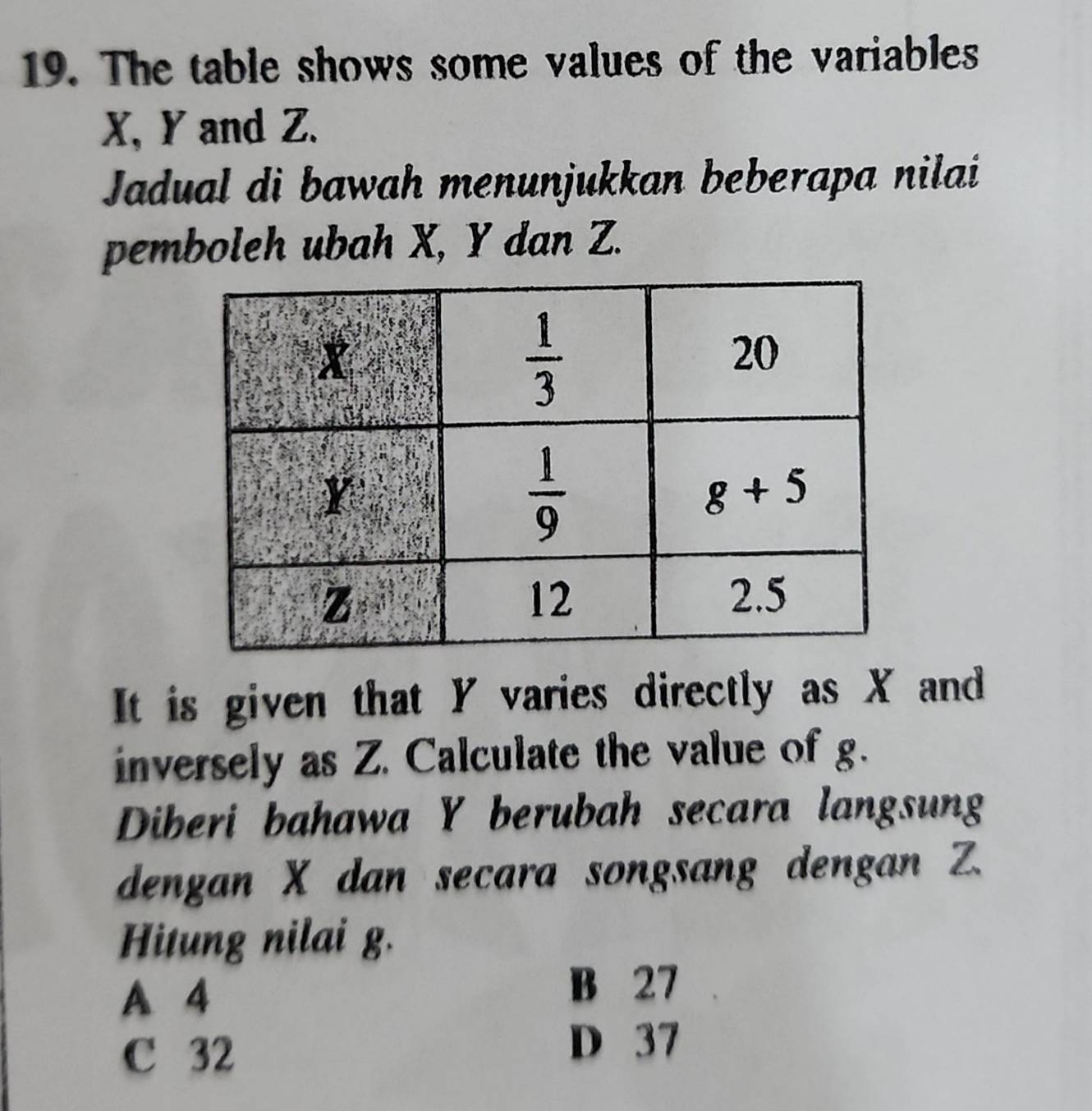 The table shows some values of the variables
X, Y and Z.
Jadual di bawah menunjukkan beberapa nilai
pemboleh ubah X, Y dan Z.
It is given that Y varies directly as X and
inversely as Z. Calculate the value of g.
Diberi bahawa Y berubah secara langsung
dengan X dan secara songsang dengan Z.
Hitung nilai g.
A 4
B 27
C 32
D 37