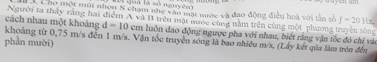 truyen am 
KUI quả là số nguyên) 
u 3. Cho một mũi nhọn S chạm nhẹ vào mặt nước và đạo động điều hoà với tần số f=20Hz. 
Người ta thầy rằng hai điểm A và B trên mặt nước cùng nằm trên cùng một phương truyền sóng 
cách nhau một khoảng d=10cm luôn dao động ngược pha với nhau, biết rằng vận tốc đó chỉ vào 
khoảng từ 0,75 m/s đến 1 m/s. Vận tốc truyền sóng là bao nhiêu m/s, (Lấy kết qủa làm tròn đến 
phần mười)