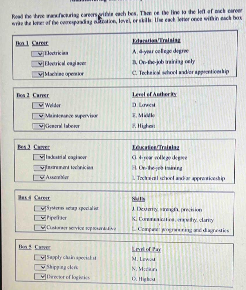 Read the three manufacturing careers within each box. Then on the line to the left of each career
write the letter of the corresponding edacation, level, or skills. Use each letter once within each box
Box t Career Education/Training
V Electrician A. 4-year college degree
Electrical engineer B. On-the-job training only
Machine operator C. Technical school and/or apprenticeship
Box 2 Career Level of Authority
V Welder D. Lowest
V Maintenance supervisor E. Middle
General laborer F. Highest
Box 3 Career Education/Training
Industrial engineer G. 4-year college degree
Instrument technician H. On-the-job training
Assembler I. Technical school and/or apprenticeship
Box 4 Career Skills
Systems setup specialist J. Dexterity, strength, precision
Pipefitter K. Communication, empathy, clarity
Customer service representative L. Computer programming and diagnostics
Box 5 Career Level of Pay
Supply chain specialist M. Lowest
Shipping clerk N. Medium
Director of logistics O. Highest