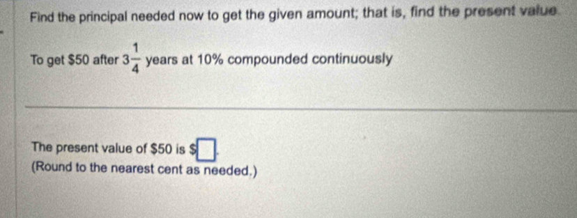 Find the principal needed now to get the given amount; that is, find the present value 
To get $50 after 3 1/4  years at 10% compounded continuously 
The present value of $50 is $□. 
(Round to the nearest cent as needed.)