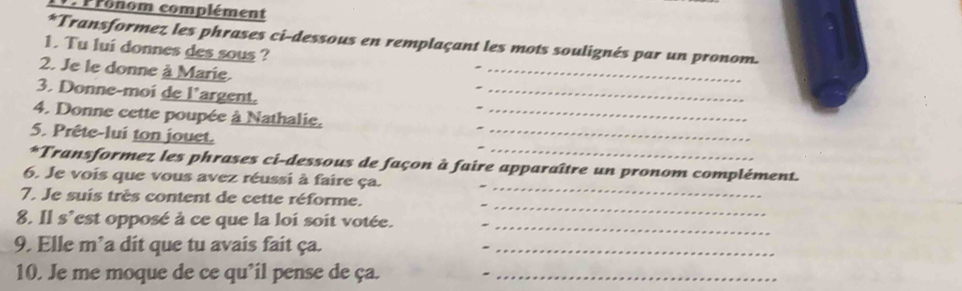 rohom complément 
*Transformez les phrases ci-dessous en remplaçant les mots soulignés par un pronom. 
_ 
1. Tu lui donnes des sous ? 
2. Je le donne à Marie. 
3. Donne-moi de l'argent. 
_ 
_ 
4. Donne cette poupée à Nathalie._ 
_ 
5. Prête-lui ton jouet. 
_ 
*Transformez les phrases ci-dessous de façon à faire apparaître un pronom complément. 
6. Je vois que vous avez réussi à faire ça. 
7. Je suis très content de cette réforme. 
_ 
8. Il s'est opposé à ce que la loi soit votée. 
_ 
9. Elle m’a dit que tu avais fait ça._ 
10. Je me moque de ce qu’il pense de ça._