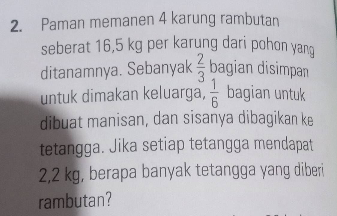 Paman memanen 4 karung rambutan 
seberat 16,5 kg per karung dari pohon yang 
ditanamnya. Sebanyak  2/3  bagian disimpan 
untuk dimakan keluarga,  1/6  bagian untuk 
dibuat manisan, dan sisanya dibagikan ke 
tetangga. Jika setiap tetangga mendapat
2,2 kg, berapa banyak tetangga yang diberi 
rambutan?