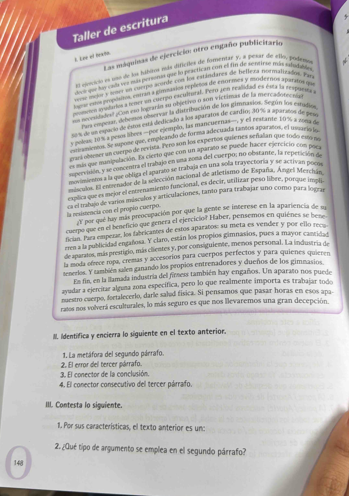 Taller de escritura
Las máquinas de ejercicio: otro engaño publicitario
l. Lee el texto.
El ejercició es uno de los hábitos más difíciles de fomentar y, a pesar de ello, podemos
decir que hay cada vez más personas que lo practican con el fin de sentirse más saludables
verse mejor y tener un cuerpo acorde con los estándares de belleza normalizados. Para
lograr estos propósitos, entran a gimnasios repletos de enormes y modernos aparatos que
prometen ayudarlos a tener un cuerpo escultural. Pero ¿en realidad es ésta la respuesta a
sus necesidades? ¿Con eso lograrán su objetivo o son víctimas de la mercadotecnía?
Para empezar, debemos observar la distribución de los gimnasios. Según los estudios,
50% de un espacio de éstos está dedicado a los aparatos de cardio; 30% a aparatos de peso
y poleas; 10% a pesos libres —por ejemplo, las mancuernas—, y el restante 10% a zona de
estiramientos. Se supone que, empleando de forma adecuada tantos aparatos, el usuario lo
grará obtener un cuerpo de revista. Pero son los expertos quienes señalan que todo esto no
es más que manipulación. Es cierto que con un aparato se puede hacer ejercicio con poca
supervisión, y se concentra el trabajo en una zona del cuerpo; no obstante, la repetición de
movimientos a la que obliga el aparato se trabaja en una sola trayectoria y se activan pocos
músculos. El entrenador de la selección nacional de atletismo de España, Ángel Merchán,
explica que es mejor el entrenamiento funcional, es decir, utilizar peso libre, porque impli-
ca el trabajo de varios músculos y articulaciones, tanto para trabajar uno como para lograr
la resistencia con el propio cuerpo.
¿Y por qué hay más preocupación por que la gente se interese en la apariencia de su
cuerpo que en el beneficio que genera el ejercicio? Haber, pensemos en quiénes se bene-
fician. Para empezar, los fabricantes de estos aparatos: su meta es vender y por ello recu-
rren a la publicidad engañosa. Y claro, están los propios gimnasios, pues a mayor cantidad
de aparatos, más prestigio, más clientes y, por consiguiente, menos personal. La industria de
la moda ofrece ropa, cremas y accesorios para cuerpos perfectos y para quienes quieren
tenerlos. Y también salen ganando los propios entrenadores y dueños de los gimnasios.
En fin, en la llamada industria del fitness también hay engaños. Un aparato nos puede
ayudar a ejercitar alguna zona específica, pero lo que realmente ímporta es trabajar todo
nuestro cuerpo, fortalecerlo, darle salud física. Si pensamos que pasar horas en esos apa-
ratos nos volverá esculturales, lo más seguro es que nos llevaremos una gran decepción.
II. Identifica y encierra lo siguiente en el texto anterior.
1. La metáfora del segundo párrafo.
2. El error del tercer párrafo.
3. El conector de la conclusión.
4. El conector consecutivo del tercer párrafo.
III. Contesta lo siguiente.
1. Por sus características, el texto anterior es un:
2. ¿Qué tipo de argumento se emplea en el segundo párrafo?
148