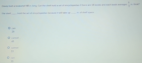 Davey built a bookshelf 40 in, long. Can the shelf hold a set of encyclopedias if there are 14 books and each book averages  5/2 . thick?
The shelf_ hold the set of encyclopedias because it will take up _in, of shelf space.
can
25
cannot
45
carnot
55
can
35