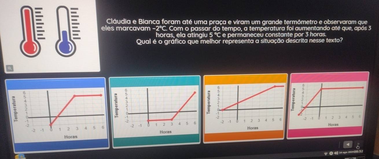 Cláudia e Bianca foram até uma praça e viram um grande termômetro e observaram que 
eles marcavam -2°C F. Com o passar do tempo, a temperatura foi aumentando até que, após 3
horas, ela atingiu 5° C e permaneceu constante por 3 horas. 
Qual é o gráfico que melhor representa a situação descrita nesse texto? 
a
5
Horas 

Horas Horas Horas 
( 14 ago 20240B:52