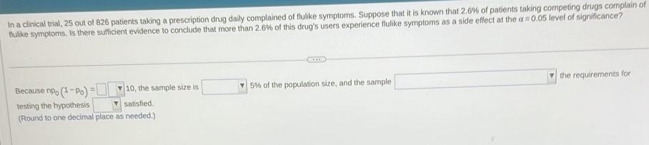 In a clinical trial, 25 out of 826 patients taking a prescription drug daily complained of flulike symptoms. Suppose that it is known that 2.6% of patients taking competing drugs complain of 
flulike symptoms. Is there sufficient evidence to conclude that more than 2.6% of this drug's users experience flulike symptoms as a side effect at the alpha =0.05 level of significance? 
Because np_0(1-p_0)=□ □ 10 , the sample size is □ 5% of the population size, and the sample □ the requirements for 
testing the hypothesis satisfied. 
(Round to one decimal place as needed.)