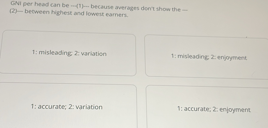 GNI per head can be ---(1)--- because averages don't show the ---
(2)--- between highest and lowest earners.
1: misleading; 2: variation 1: misleading; 2: enjoyment
1: accurate; 2: variation 1: accurate; 2: enjoyment