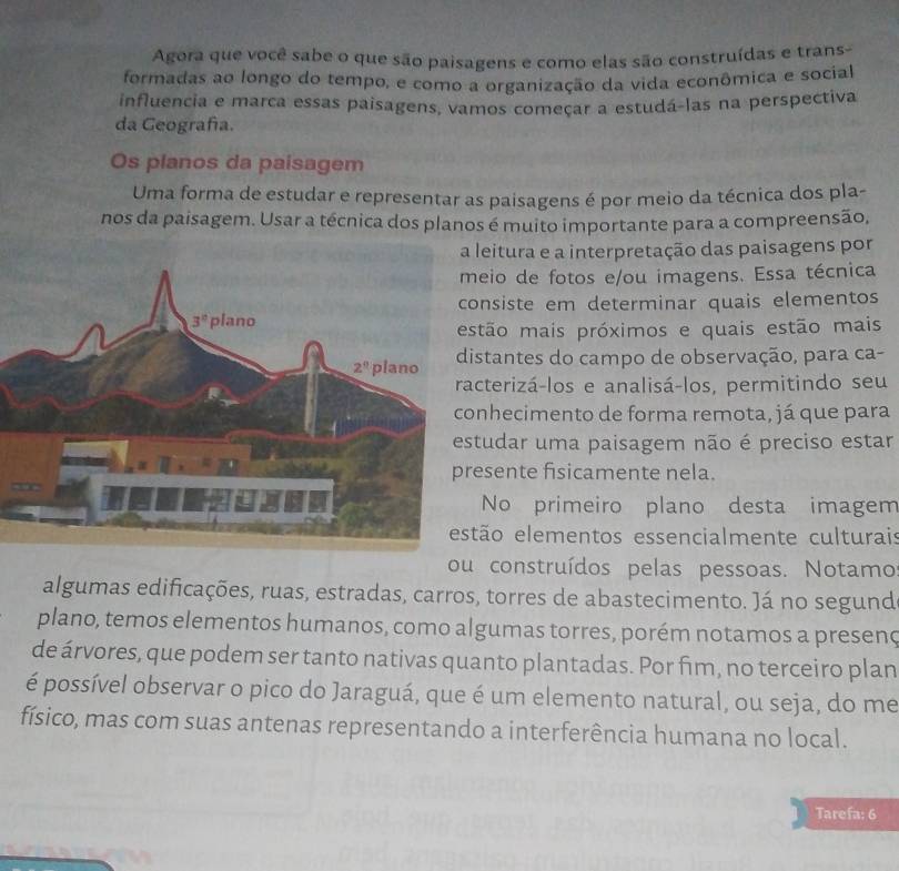 Agora que você sabe o que são paisagens e como elas são construídas e trans-
formadas ao longo do tempo, e como a organização da vida econômica e social
influencia e marca essas paisagens, vamos começar a estudá-las na perspectiva
da Geografía.
Os planos da paisagem
Uma forma de estudar e representar as paisagens é por meio da técnica dos pla-
nos da paisagem. Usar a técnica dos planos é muito importante para a compreensão,
eitura e a interpretação das paisagens por
eio de fotos e/ou imagens. Essa técnica
nsiste em determinar quais elementos
ão mais próximos e quais estão mais
tantes do campo de observação, para ca-
terizá-los e analisá-los, permitindo seu
hecimento de forma remota, já que para
udar uma paisagem não é preciso estar
sente fisicamente nela.
No primeiro plano desta imagem
ão elementos essencialmente culturais
ou construídos pelas pessoas. Notamo
algumas edificações, ruas, estradas, carros, torres de abastecimento. Já no segund
plano, temos elementos humanos, como algumas torres, porém notamos a presenç
de árvores, que podem ser tanto nativas quanto plantadas. Por fim, no terceiro plan
é possível observar o pico do Jaraguá, que é um elemento natural, ou seja, do me
físico, mas com suas antenas representando a interferência humana no local.
Tarefa: 6