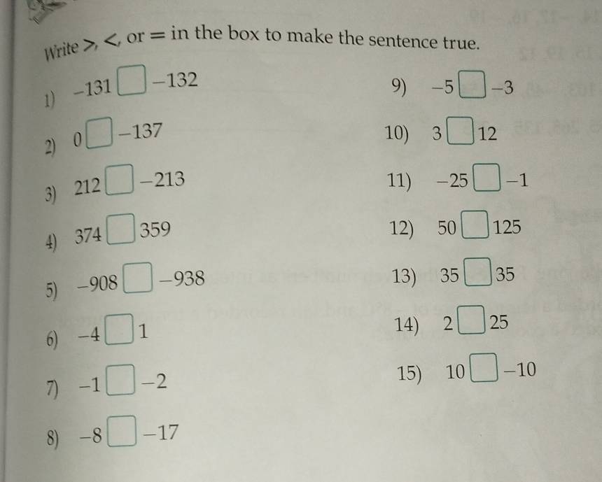 Write , , or = in the box to make the sentence true. 
9 
1) -131 □ -132 -5□ -3. 
10) 
2 0□ −137 3□ 12
3) 212 [ ^1/2 ] -213 11) -25□ -1
4) 374 359 12) 50□ 125
5) -908 -938 13) 35□ 35
6 -4□ 1
14) 2□ 25
7 -1□. frac  
15) 10□ -10
8) -8□ - - -17