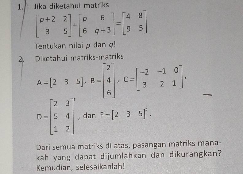 Jika diketahui matriks
beginbmatrix p+2&2 3&5endbmatrix +beginbmatrix p&6 6&q+3endbmatrix =beginbmatrix 4&8 9&5endbmatrix
Tentukan nilai p dan q! 
2. Diketahui matriks-matriks
A=[235], B=beginbmatrix 2 4 6endbmatrix , C=beginbmatrix -2&-1&0 3&2&1endbmatrix ,
D=beginbmatrix 2&3 5&4 1&2end(bmatrix)^(^·) , dan F=[235]^t. 
Dari semua matriks di atas, pasangan matriks mana- 
kah yang dapat dijumlahkan dan dikurangkan? 
Kemudian, selesaikanlah!