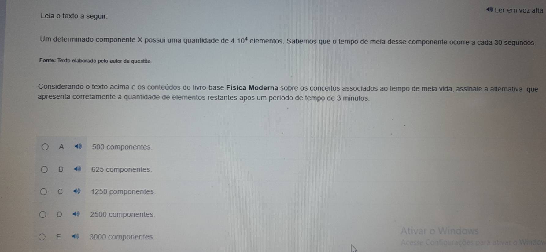 ◀ Ler em voz alta
Leia o texto a seguir.
Um determinado componente X possui uma quantidade de 4.10^4 elementos. Sabemos que o tempo de meia desse componente ocorre a cada 30 segundos.
Fonte: Texto elaborado pelo autor da questão.
Considerando o texto acima e os conteúdos do livro-base Física Moderna sobre os conceitos associados ao tempo de meia vida, assinale a alternativa que
apresenta corretamente a quantidade de elementos restantes após um período de tempo de 3 minutos.
A 500 componentes.
B 625 componentes.
C 4 1250 componentes.
D 2500 componentes
Ativar o Windows
E 3000 componentes.
Acesse Configurações para ativar o Window