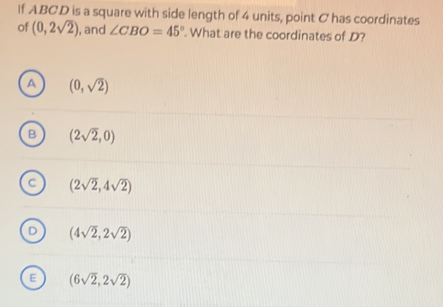 If ABCD is a square with side length of 4 units, point C has coordinates
of (0,2sqrt(2)) , and ∠ CBO=45°. What are the coordinates of D?
a (0,sqrt(2))
B (2sqrt(2),0)
C (2sqrt(2),4sqrt(2))
D (4sqrt(2),2sqrt(2))
E (6sqrt(2),2sqrt(2))