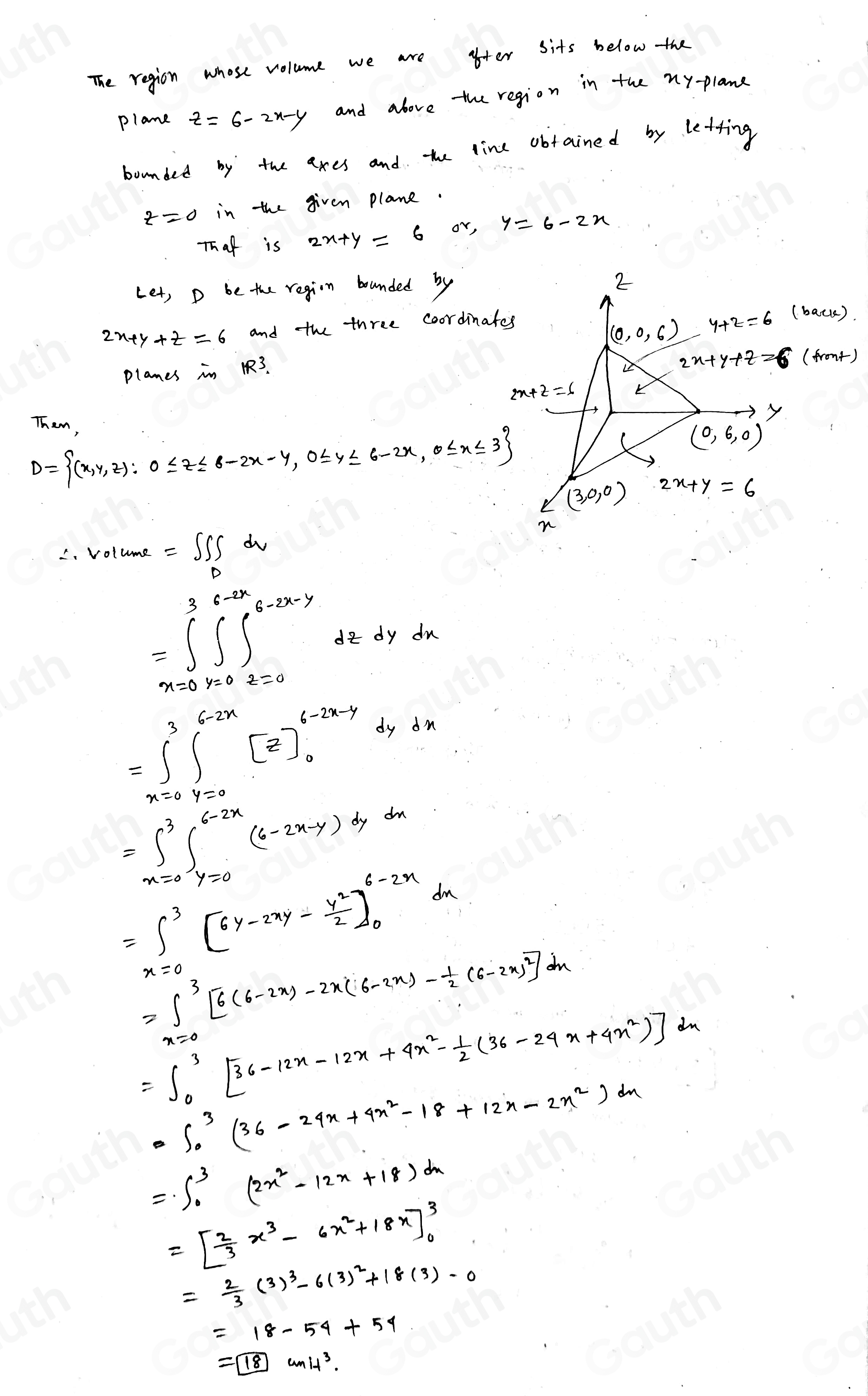 The region whose volume we are ofter sits below the
plane z=6-2x-y and above the region in the my-plane
bounded by the axes and the line obtained by letting
in the given plane.
Thaf is 2x+y=6 or,
Let, D be the regin bounded by
and the three coordinates
(bacce).
planes in 3.
(front)
D= (x,y,z):0≤ z≤ 6-2x-y,0≤ y≤ 6-2x,0≤ x≤ 3 Them,
C. Volume =∈t ∈t _Ddv
=∈t^3_-3∈t^(6-2x-y)(-2x^(6-2x-y^6-2x-y) do dy du
=∈t^3_0∈t^(6-2x)[z]_0^((6-4-2xdydx
=∈t _x=0)^3)∈t _(y=0)^(6-2x)(6-2x-y)dydx
=∈t^3_0^3[6y-2xy- y^2/2 ]_0^((6-2x)dx
=∈t ^3)[6(6-2x)-2x(6-2x)- 1/2 (6-2x)^2]dx
=∈t^3_0[36-12x-12x+4x^2- 1/2 (36-29x+4x^2)]^2
=∈t^3_0(36-24x+4x^2-18+12x-2x^2)dx
=∈t _0^(3(2x^2)-12x+18)dx
=[ 2/3 x^3-6x^2+18x]^3_0
= 2/3 (3)^3-6(3)^2+18(3)-0
=18-54+54
=boxed 18wnit^3.