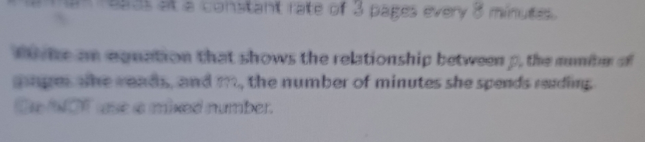 reads at a constant rate of 3 pages every 8 minutes. 
fi ke an eguation that shows the relationship between p, the munitr of 
gage the reads, and m, the number of minutes she spends reading 
Se WOT use a mixed number.