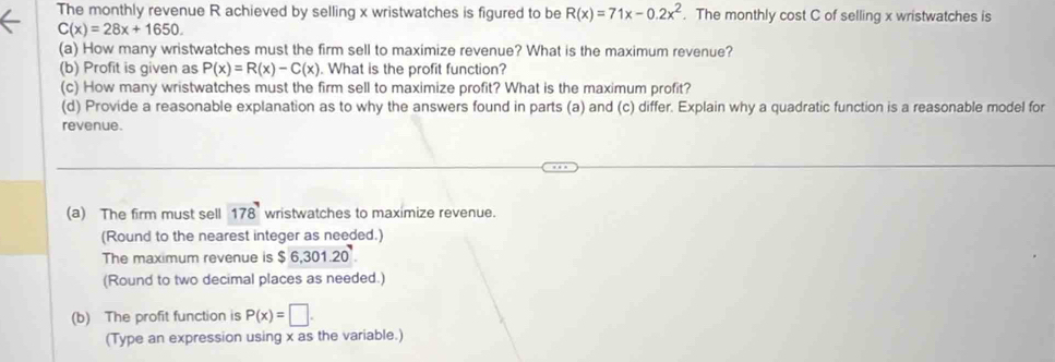 The monthly revenue R achieved by selling x wristwatches is figured to be R(x)=71x-0.2x^2. The monthly cost C of selling x wristwatches is
C(x)=28x+1650. 
(a) How many wristwatches must the firm sell to maximize revenue? What is the maximum revenue? 
(b) Profit is given as P(x)=R(x)-C(x). What is the profit function? 
(c) How many wristwatches must the firm sell to maximize profit? What is the maximum profit? 
(d) Provide a reasonable explanation as to why the answers found in parts (a) and (c) differ. Explain why a quadratic function is a reasonable model for 
revenue. 
(a) The firm must sell 178^7 wristwatches to maximize revenue. 
(Round to the nearest integer as needed.) 
The maximum revenue is $6,301.20
(Round to two decimal places as needed.) 
(b) The profit function is P(x)=□. 
(Type an expression using x as the variable.)