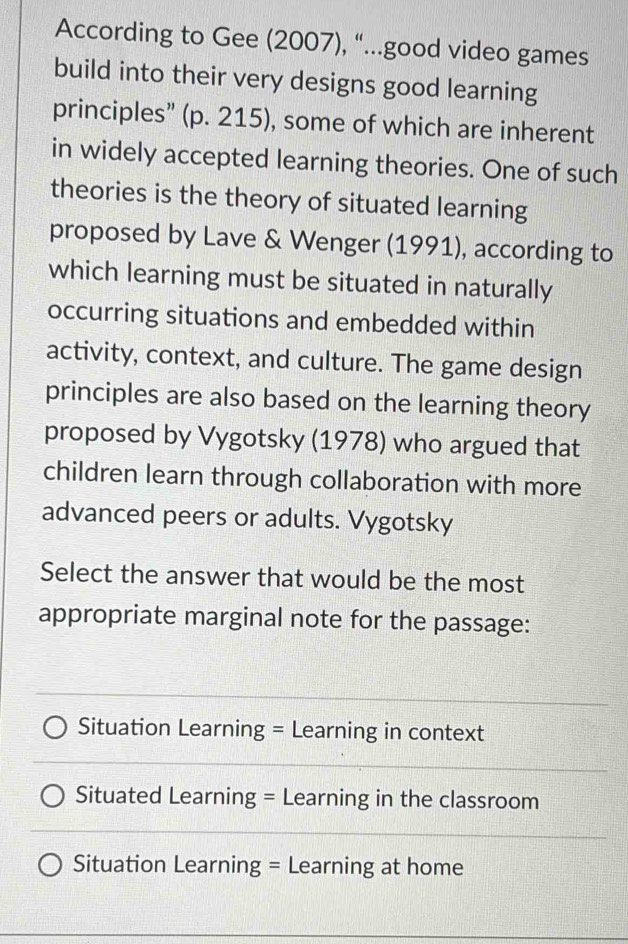 According to Gee (2007), “...good video games
build into their very designs good learning
principles” (p. 215), some of which are inherent
in widely accepted learning theories. One of such
theories is the theory of situated learning
proposed by Lave & Wenger (1991), according to
which learning must be situated in naturally
occurring situations and embedded within
activity, context, and culture. The game design
principles are also based on the learning theory
proposed by Vygotsky (1978) who argued that
children learn through collaboration with more
advanced peers or adults. Vygotsky
Select the answer that would be the most
appropriate marginal note for the passage:
Situation Learning = Learning in context
Situated Learning = Learning in the classroom
Situation Learning = Learning at home