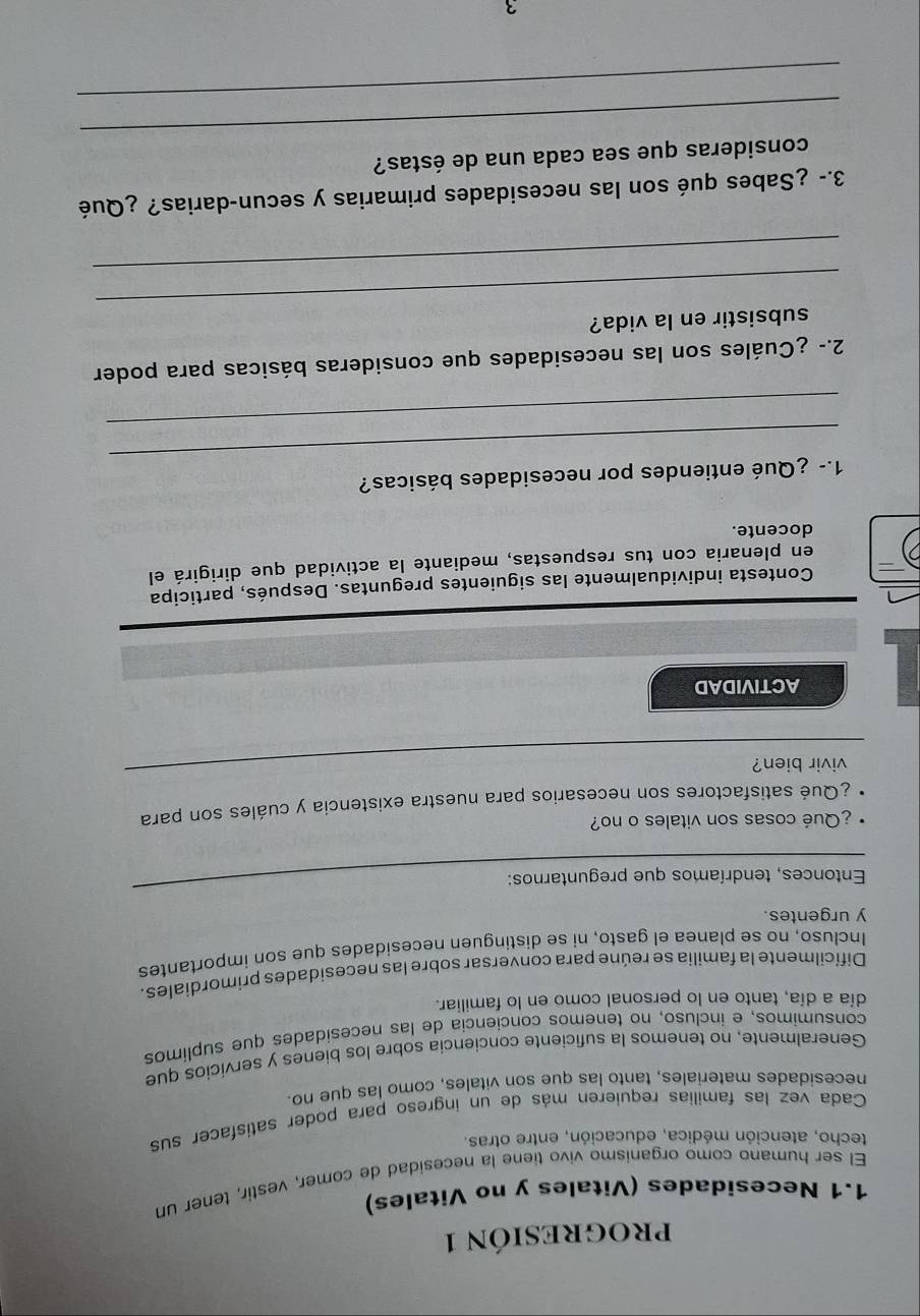 PROGRESIóN 1 
1.1 Necesidades (Vitales y no Vitales) 
El ser humano como organismo vivo tiene la necesidad de comer, vestir, tener un 
techo, atención médica, educación, entre otras. 
Cada vez las familias requieren más de un ingreso para poder satisfacer sus 
necesidades materiales. tanto las que son vitales, como las que no. 
Generalmente. no tenemos la suficiente conciencia sobre los bienes y servicios que 
consumimos, e incluso, no tenemos conciencia de las necesidades que suplimos 
día a día, tanto en lo personal como en lo familiar. 
Difícilmente la familia se reúne para conversar sobre las necesidades primordiales. 
Incluso, no se planea el gasto, ni se distinguen necesidades que son importantes 
y urgentes. 
Entonces, tendríamos que preguntarnos: 
¿Qué cosas son vitales o no? 
¿Qué satisfactores son necesarios para nuestra existencia y cuáles son para 
vivir bien? 
ACTIVIDAD 
Contesta individualmente las siguientes preguntas. Después, participa 
en plenaria con tus respuestas, mediante la actividad que dirigirá el 
docente. 
_ 
1.- ¿Qué entiendes por necesidades básicas? 
_ 
2.- ¿Cuáles son las necesidades que consideras básicas para poder 
_ 
subsistir en la vida? 
_ 
3.- ¿Sabes qué son las necesidades primarias y secun-darias? ¿Qué 
_ 
consideras que sea cada una de éstas? 
_