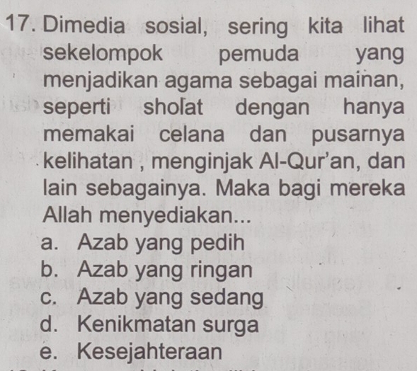 Dimedia sosial, sering kita lihat
sekelompok pemuda yang
menjadikan agama sebagai mainan,
seperti sholat dengan hanya
memakai celana dan pusarnya
kelihatan , menginjak Al-Qur'an, dan
lain sebagainya. Maka bagi mereka
Allah menyediakan...
a. Azab yang pedih
b. Azab yang ringan
c. Azab yang sedang
d. Kenikmatan surga
e. Kesejahteraan