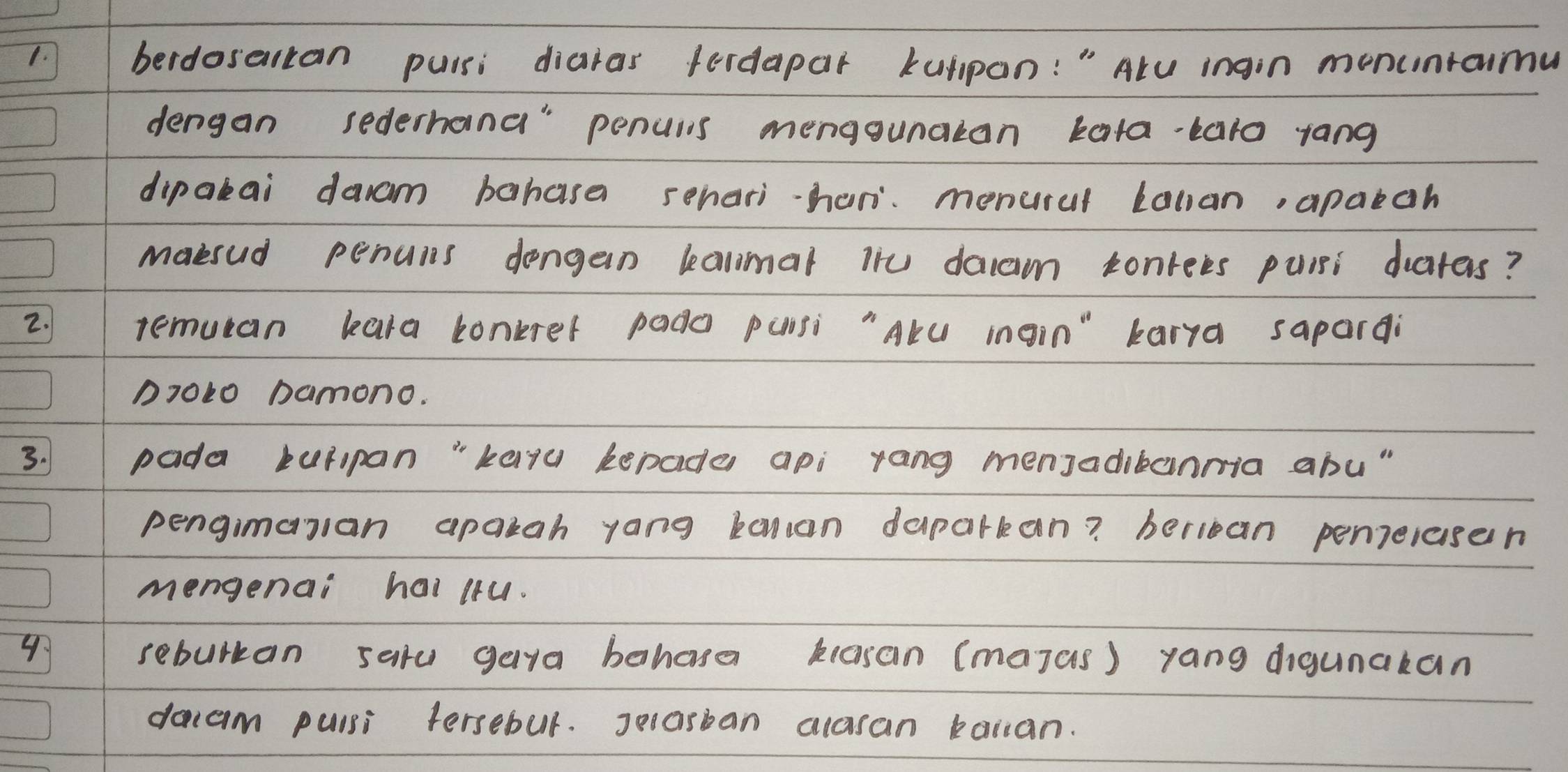 berdosertan puisi diaras ferdapar kuppan: " Alu ingin menunraimu 
dengan sederhand" penulis mengounatan kata-taro yang 
dipakai daam bahasa sehari-hani menural Lallan, apaeah 
maesud penuis dengan kalmal iiu daam conrees puisi drates? 
2. remucan kara tonkrer pado punsi "Alu ingin" karya sapardi
D7010 Damono. 
3. pada tulipan "kayu kepade api yang menJadibanmia abu " 
pengimaran apakah yang kanan daparkan? beriean penielasen 
mengenai hai (tu. 
4 
sebulkan saru gaya behase kasan (majas) yang digunakan 
dacam puisi tersebul. Jeasban alasan bailan.