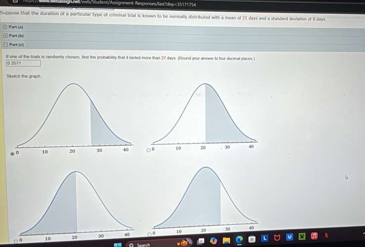 Suppose that the duration of a particular type of criminal trial is known to be normally distributed with a mean of 21 days and a standard deviation of 8 days. 
Part (a) 
Part (b) 
Part (c) 
If one of the trials is randomly chosen, find the probability that it lasted more than 27 days. (Round your answer to four decimal places )
0 3571
Sketch the graph. 
of