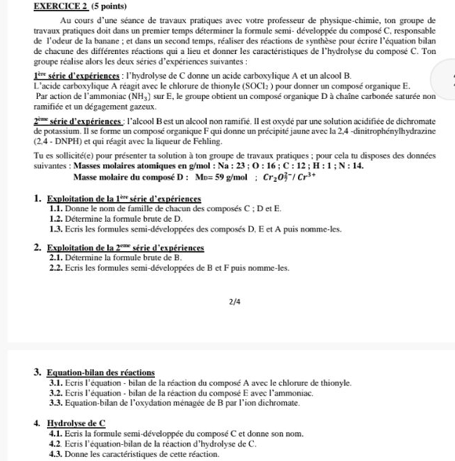 Au cours d'une séance de travaux pratiques avec votre professeur de physique-chimie, ton groupe de
travaux pratiques doit dans un premier temps déterminer la formule semi- développée du composé C, responsable
de l'odeur de la banane ; et dans un second temps, réaliser des réactions de synthèse pour écrire l'équation bilan
de chacune des différentes réactions qui a lieu et donner les caractéristiques de l'hydrolyse du composé C. Ton
groupe réalise alors les deux séries d'expériences suivantes :
1''' série d'expériences : l'hydrolyse de C donne un acide carboxylique A et un alcool B.
L'acide carboxylique A réagit avec le chlorure de thionyle (SOCl_2) pour donner un composé organique E.
Par action de l'ammoniac (NH_3) sur E, le groupe obtient un composé organique D à chaîne carbonée saturée non
ramifiée et un dégagement gazeux.
2'''' série d'expériences : l'alcool B est un alcool non ramifié. Il est oxydé par une solution acidifiée de dichromate
de potassium. Il se forme un composé organique F qui donne un précipité jaune avec la 2,4 -dinitrophénylhydrazine
(2,4 - DNPH) et qui réagit avec la liqueur de Fehling.
Tu es sollicité(e) pour présenter ta solution à ton groupe de travaux pratiques ; pour cela tu disposes des données
suivantes : Masses molaires atomiques en g/mol : Na :23;O:16;C:12;H:1;N:14.
Masse molaire du composé D:M_D=59 g/mol: Cr_2O_7^((2-)/Cr^3+)
1. Exploitation de la 1^(bn) série d'expériences
1.1. Donne le nom de famille de chacun des composés C ; D et E.
1.2. Détermine la formule brute de D.
1.3. Ecris les formules semi-développées des composés D, E et A puis nomme-les.
2. Exploitation de la 2^(cos x) série d'expériences
2.1. Détermine la formule brute de B.
2.2. Ecris les formules semi-développées de B et F puis nomme-les.
2/4
3. Equation-bilan des réactions
3.1. Ecris l'équation - bilan de la réaction du composé A avec le chlorure de thionyle.
3.2. Ecris l'équation - bilan de la réaction du composé E avec l'ammoniac.
3.3. Equation-bilan de l'oxydation ménagée de B par l'ion dichromate.
4. Hydrolyse de C
4.1. Ecris la formule semi-développée du composé C et donne son nom.
4.2. Ecris l'équation-bilan de la réaction d'hydrolyse de C.
4.3. Donne les caractéristiques de cette réaction.