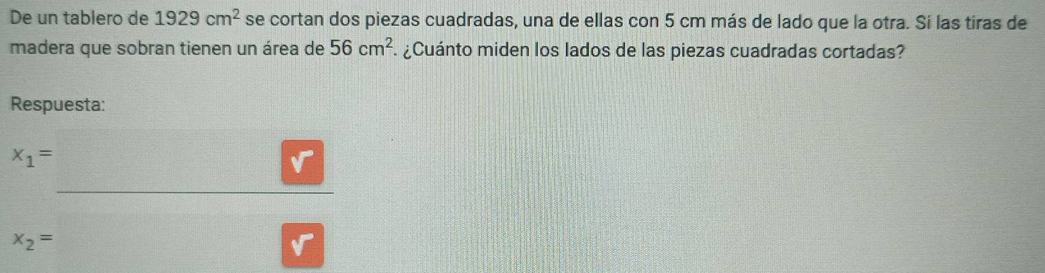 De un tablero de 1929cm^2 se cortan dos piezas cuadradas, una de ellas con 5 cm más de lado que la otra. Si las tiras de
madera que sobran tienen un área de 56cm^2 ¿Cuánto miden los lados de las piezas cuadradas cortadas?
Respuesta:
x_1=
x_2=