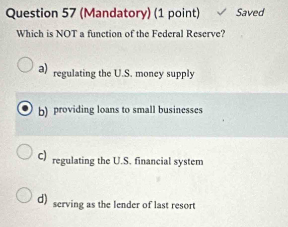 (Mandatory) (1 point) Saved
Which is NOT a function of the Federal Reserve?
a) regulating the U.S. money supply
b) providing loans to small businesses
c) regulating the U.S. financial system
d) serving as the lender of last resort