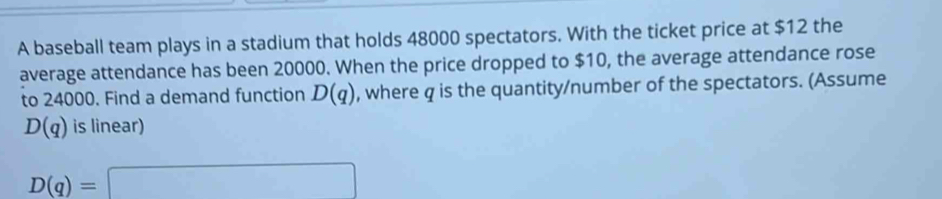 A baseball team plays in a stadium that holds 48000 spectators. With the ticket price at $12 the 
average attendance has been 20000. When the price dropped to $10, the average attendance rose 
to 24000. Find a demand function D(q) , where q is the quantity/number of the spectators. (Assume
D(q) is linear)
D(q)=□