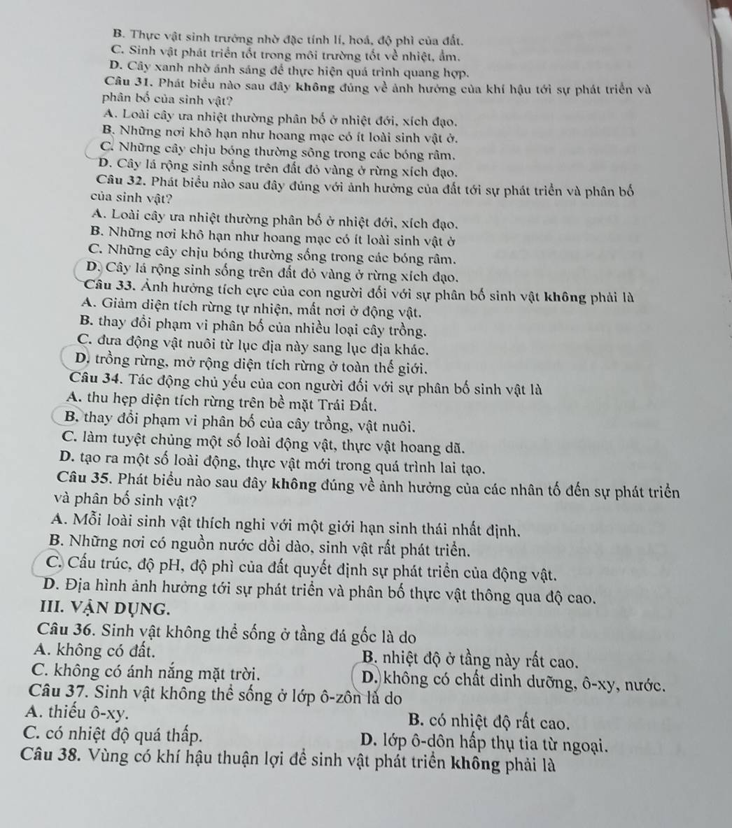 B. Thực vật sinh trưởng nhờ đặc tính lí, hoá, độ phì của đất.
C. Sinh vật phát triển tốt trong môi trường tốt về nhiệt, ẩm.
D. Cây xanh nhờ ánh sáng để thực hiện quá trình quang hợp.
Câu 31. Phát biểu nào sau đây không đúng về ảnh hướng của khí hậu tới sự phát triển và
phân bố của sinh vật?
A. Loài cây ưa nhiệt thường phân bố ở nhiệt đới, xích đạo.
B. Những nơi khô hạn như hoang mạc có ít loài sinh vật ở.
C. Những cây chịu bóng thường sông trong các bóng râm.
D. Cây lá rộng sinh sống trên đất đỏ vàng ở rừng xích đạo.
Câu 32. Phát biểu nào sau đây đúng với ảnh hưởng của đất tới sự phát triển và phân bố
của sinh vật?
A. Loài cây ưa nhiệt thường phân bố ở nhiệt đới, xích đạo.
B. Những nơi khô hạn như hoang mạc có ít loài sinh vật ở
C. Những cây chịu bóng thường sống trong các bóng râm.
D. Cây lá rộng sinh sống trên đất đỏ vàng ở rừng xích đạo.
Câu 33. Ảnh hưởng tích cực của con người đối với sự phân bố sinh vật không phải là
A. Giảm diện tích rừng tự nhiện, mất nơi ở động vật.
B. thay đổi phạm vi phân bố của nhiều loại cây trồng.
C. đưa động vật nuôi từ lục địa này sang lục địa khác.
D. trồng rừng, mở rộng diện tích rừng ở toàn thế giới.
Câu 34. Tác động chủ yếu của con người đối với sự phân bố sinh vật là
A. thu hẹp diện tích rừng trên bề mặt Trái Đất.
B thay đổi phạm vi phân bố của cây trồng, vật nuôi.
C. làm tuyệt chủng một số loài động vật, thực vật hoang dã.
D. tạo ra một số loài động, thực vật mới trong quá trình lai tạo.
Câu 35. Phát biểu nào sau đây không đúng về ảnh hưởng của các nhân tố đến sự phát triển
và phân bố sinh vật?
A. Mỗi loài sinh vật thích nghi với một giới hạn sinh thái nhất định.
B. Những nơi có nguồn nước dồi dào, sinh vật rất phát triển.
C. Cấu trúc, độ pH, độ phì của đất quyết định sự phát triển của động vật.
D. Địa hình ảnh hưởng tới sự phát triển và phân bố thực vật thông qua độ cao.
III. Vận dụng.
Câu 36. Sinh vật không thể sống ở tầng đá gốc là do
A. không có đất. B. nhiệt độ ở tầng này rất cao.
C. không có ánh nắng mặt trời.  D. không có chất dinh dưỡng, ô-xy, nước.
Câu 37. Sinh vật không thể sống ở lớp ô-zôn là do
A. thiếu ô-xy. B. có nhiệt độ rất cao.
C. có nhiệt độ quá thấp. D. lớp ô-dôn hấp thụ tia từ ngoại.
Câu 38. Vùng có khí hậu thuận lợi để sinh vật phát triển không phải là