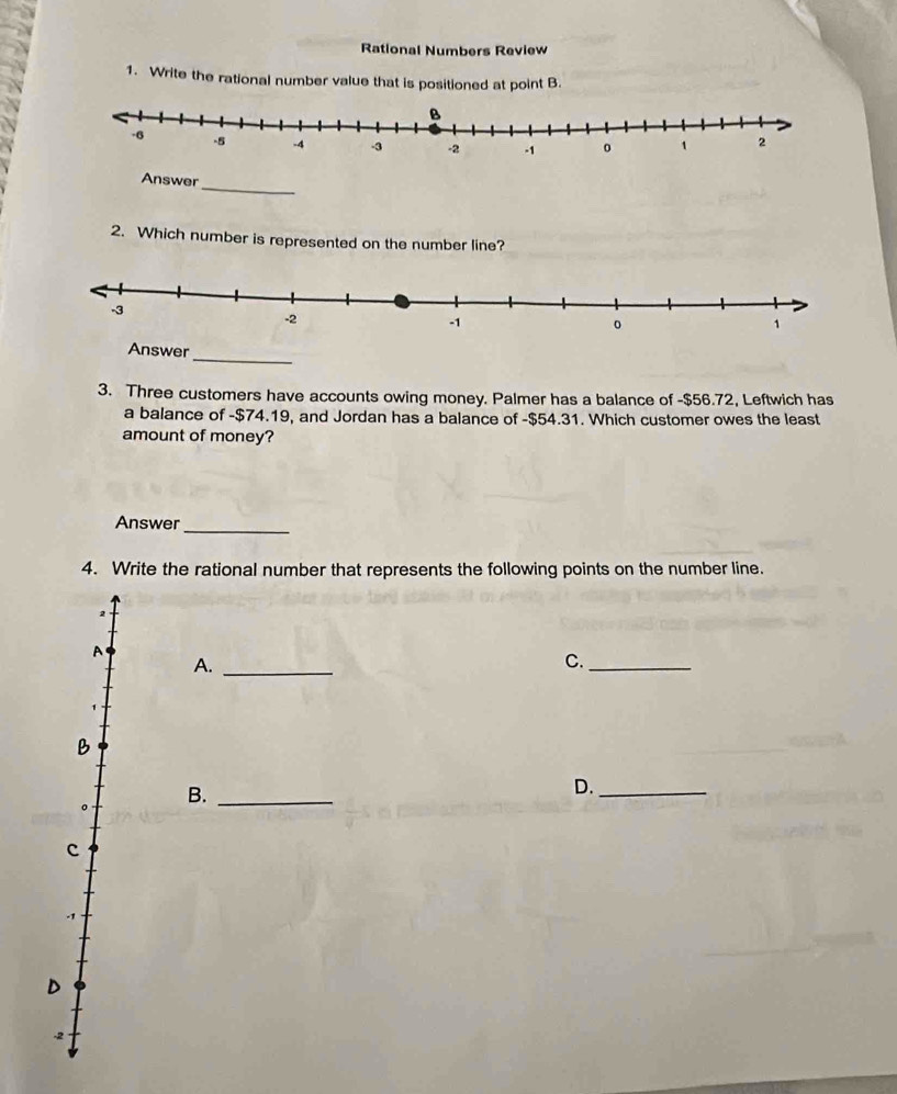 Rational Numbers Review
1. Write the rational number value that is positioned at point B.
Answer_
2. Which number is represented on the number line?
Answer_
3. Three customers have accounts owing money. Palmer has a balance of -$56.72, Leftwich has
a balance of -$74.19, and Jordan has a balance of -$54.31. Which customer owes the least
amount of money?
Answer_
4. Write the rational number that represents the following points on the number line.
2
A
A._
C._
B
。 B._
D._
c
D
-2