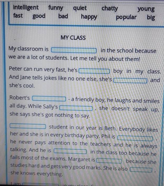 Intelligent funny quiet chatty young
fast good bad happy popular big
MY CLASS
My classroom is in the school because
we are a lot of students. Let me tell you about them!
Peter can run very fast, he's boy in my class.
And Jane tells jokes like no one else, she's and
she's cool.
Robert's - a friendly boy, he laughs and smiles
all day. While Sally's , she doesn't speak up,
she says she's got nothing to say.
student in our year is Beth. Everybody likes
her and she is in every birthday party. Phil is
he never pays attention to the teachers and he is always
talking. And he is in the class too because he
fails most of the exams. Margaret is because she
studies hard and gets very good marks. She is also
she knows everything.
m