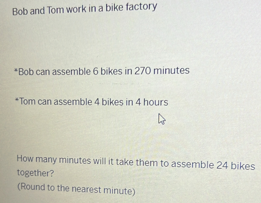 Bob and Tom work in a bike factory 
*Bob can assemble 6 bikes in 270 minutes
*Tom can assemble 4 bikes in 4 hours
How many minutes will it take them to assemble 24 bikes 
together? 
(Round to the nearest minute)