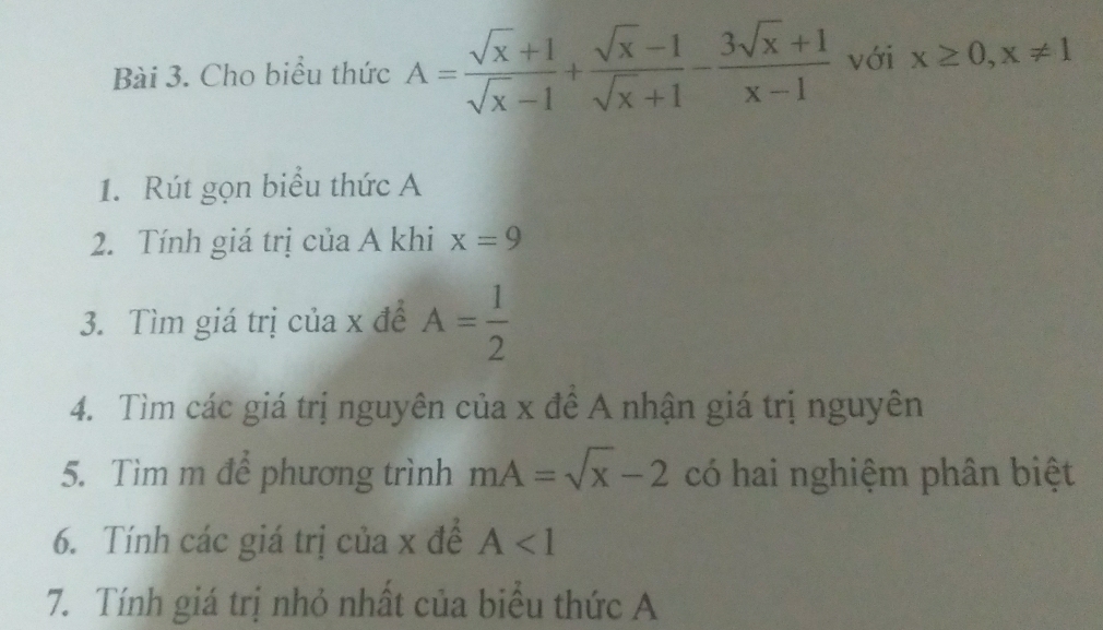 Cho biểu thức A= (sqrt(x)+1)/sqrt(x)-1 + (sqrt(x)-1)/sqrt(x)+1 - (3sqrt(x)+1)/x-1  với x≥ 0, x!= 1
1. Rút gọn biểu thức A 
2. Tính giá trị của A khi x=9
3. Tìm giá trị của x để A= 1/2 
4. Tìm các giá trị nguyên của x đề A nhận giá trị nguyên 
5. Tìm m để phương trình mA=sqrt(x)-2 có hai nghiệm phân biệt 
6. Tính các giá trị của x đề A<1</tex> 
7. Tính giá trị nhỏ nhất của biểu thức A