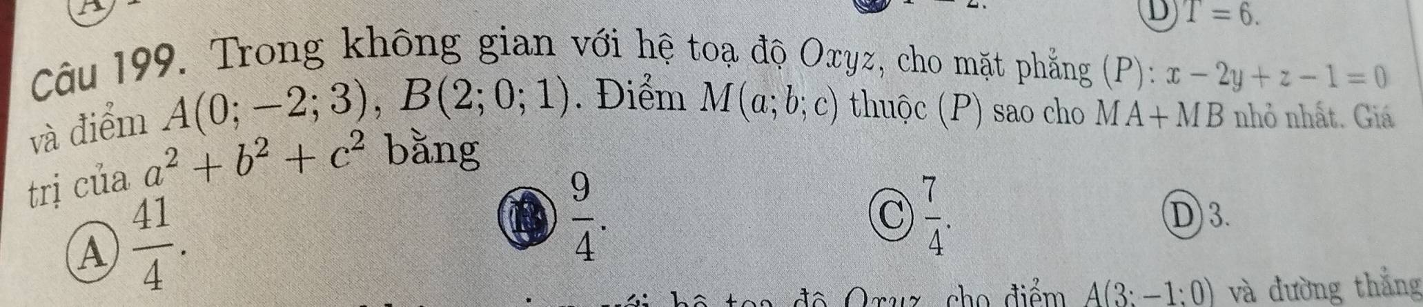 T=6. 
Câu 199. Trong không gian với hệ toạ độ Oxyz, cho mặt phẳng (P):x-2y+z-1=0
và điểm
A(0;-2;3), B(2;0;1). Điểm M(a;b;c) thuộc (P) sao cho MA+MB nhỏ nhất. Giá
trị của a^2+b^2+c^2 bằng
A  41/4 .
 9/4 .
C  7/4 .
D 3.
độ Oruz, cho điểm A(3:-1:0) và đường thắng