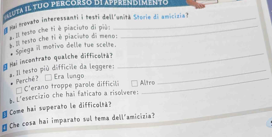 VALUTA IL TUO PERCORSO DI APPRENDIMENTO
Hai trovato interessanti i testi dell'unità Storie di amicizia?
a. Il testo che ti è piaciuto di più:_
b. Il testo che ti è piaciuto di meno:
Spiega il motivo delle tue scelte.
* Hai incontrato qualche difficoltà?
a. Il testo più difficile da leggere:_
_
Perché? É Era lungo_
C’erano troppe parole difficili Altro
b. L’esercizio che hai faticato a risolvere:
Come hai superato le difficoltà?
a Che cosa hai imparato sul tema dell’amicizia?