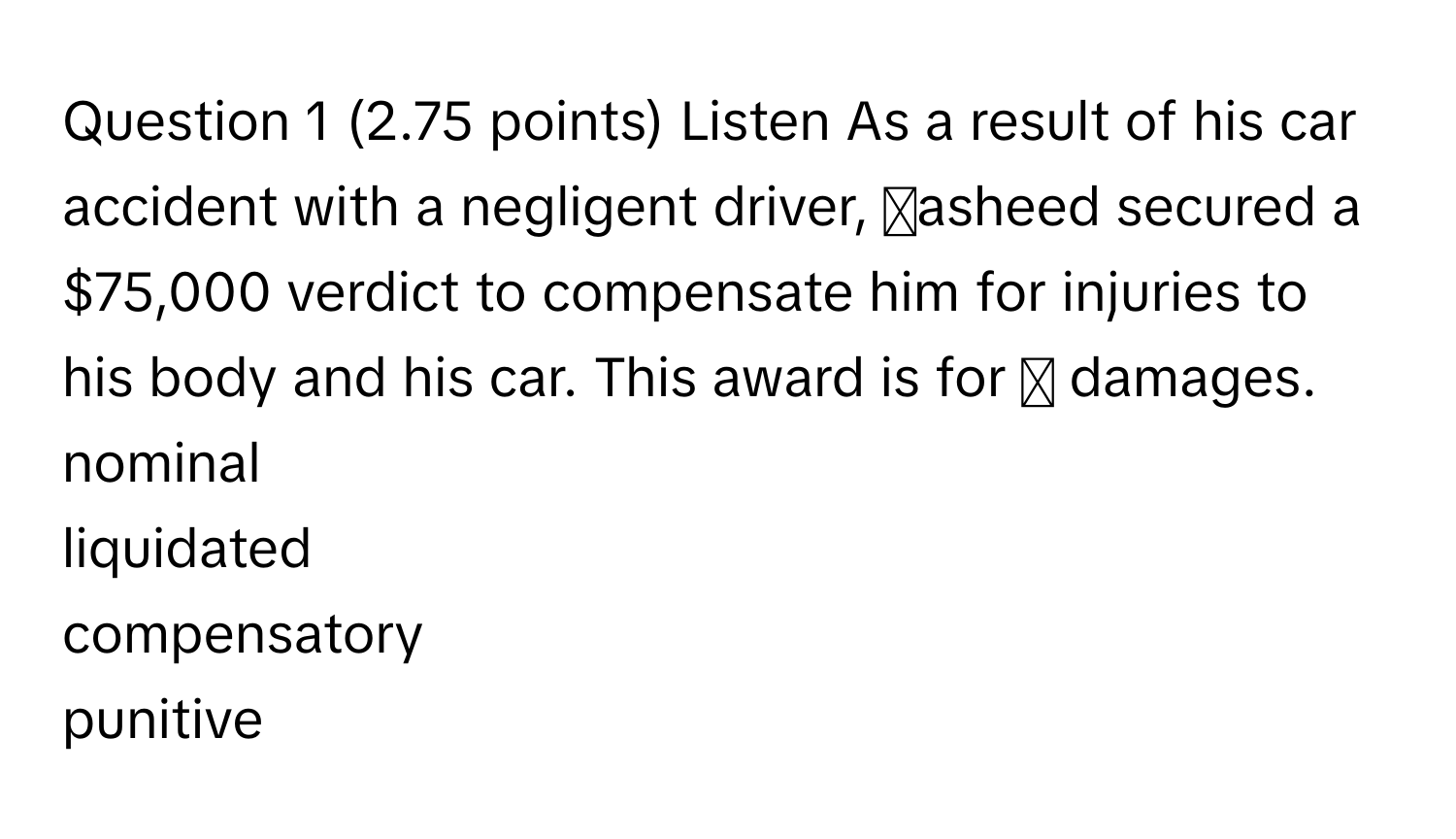 Listen As a result of his car accident with a negligent driver, asheed secured a $75,000 verdict to compensate him for injuries to his body and his car. This award is for ◻ damages. 
nominal
liquidated
compensatory
punitive