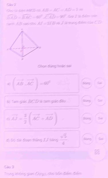 cãn t c AB=AC=AD=2* c
widehat BAD=widehat BAC=40°widehat CAD=90°
a AB cao são AJ=31B33 G tng tên sửa CD
Chan đông h âc sửo
(vector AB,vector AC)=60° bng a) 
() Tam giác BCDià tam giác đâu 
S
vector AJ= 3/2 (vector AC+vector AD) Bing 
d) Đó đá đoạn táng J/ tăng  sqrt(5)/4  Bang 
Chv 3 
Trung không gian Qeyc, cho bên điểm điểm