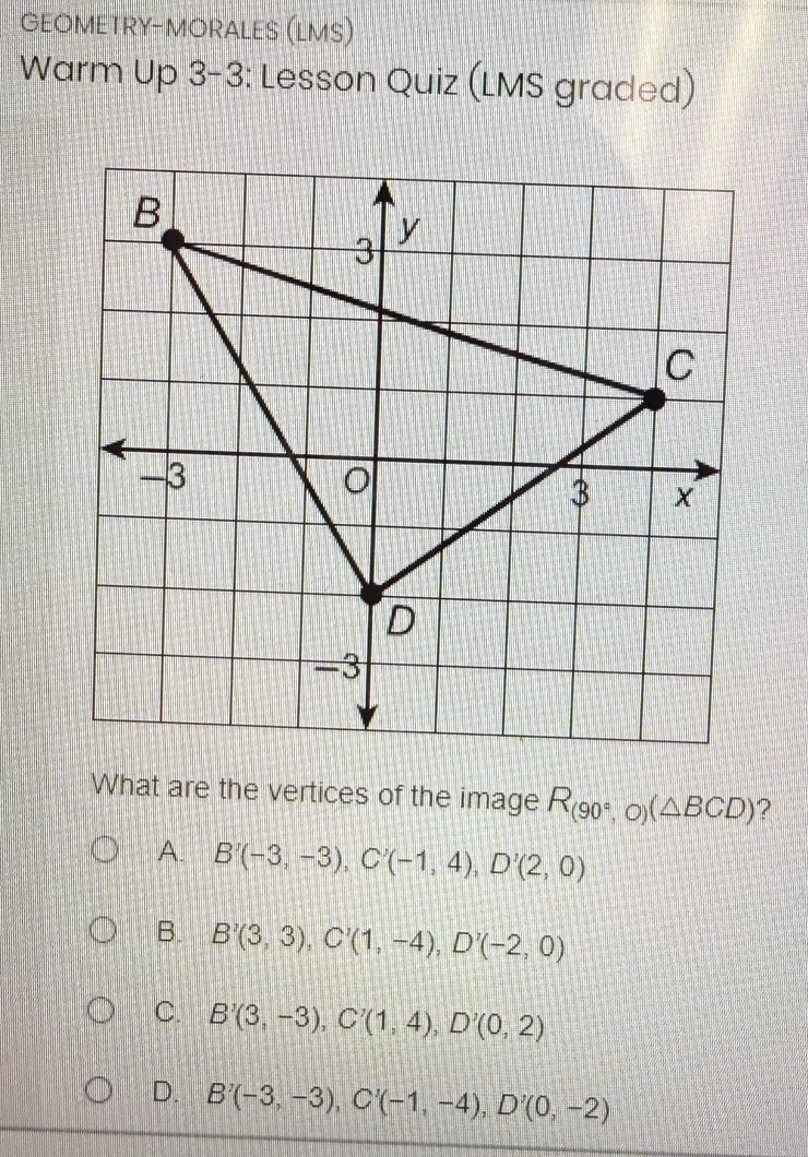 GEOMETRY-MORALES (LMS)
Warm Up 3-3: Lesson Quiz (LMS graded)
What are the vertices of the image R_(90°,O)(△ BCD) 2
A. B'(-3,-3), C'(-1,4), D'(2,0)
B. B'(3,3), C'(1,-4), D'(-2,0)
C. B'(3,-3), C'(1,4), D'(0,2)
D. B'(-3,-3), C'(-1,-4), D'(0,-2)