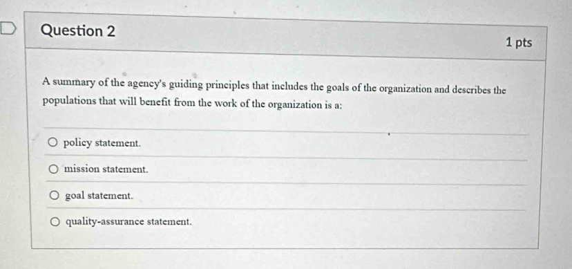 A summary of the agency's guiding principles that includes the goals of the organization and describes the
populations that will benefit from the work of the organization is a:
policy statement.
mission statement.
goal statement.
quality-assurance statement.