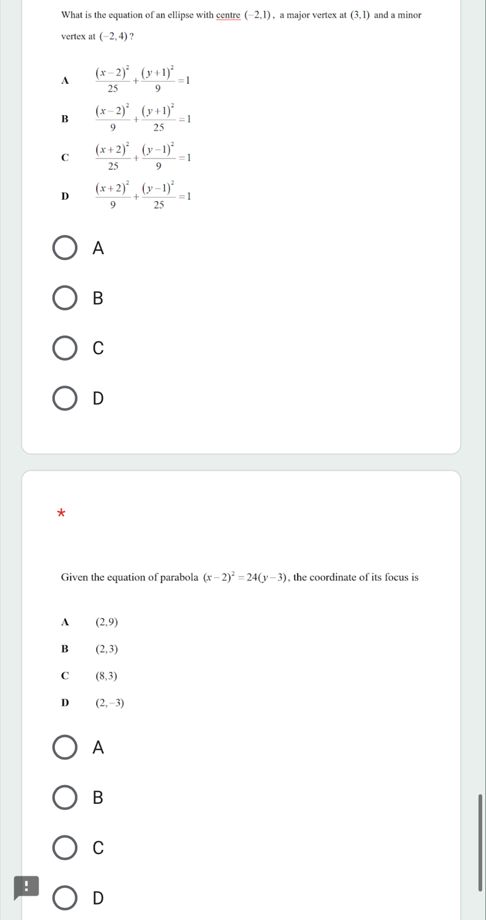 What is the equation of an ellipse with centre (-2,1) , a major vertex at (3,1) and a minor
vertex at (-2,4)
A frac (x-2)^225+frac (y+1)^29=1
B frac (x-2)^29+frac (y+1)^225=1
C frac (x+2)^225+frac (y-1)^29=1
D frac (x+2)^29+frac (y-1)^225=1
A
B
C
D
Given the equation of parabola (x-2)^2=24(y-3) , the coordinate of its focus is
A (2,9)
B (2,3)
C (8,3)
D (2,-3)
A
B
C
!
D