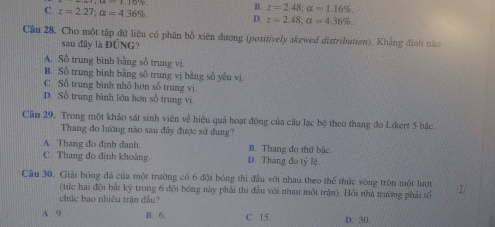 1,a-1.10%
B. z=2.48; alpha =1.16%.
C. z=2.27; alpha =4.36%. D. z=2.48; alpha =4.36%. 
Câu 28. Cho một tập dữ liệu có phân bố xiên dương (positively skewed distribution). Khẳng định nào
sau đây là ĐÚNG?
A. Số trung bình bằng số trung vị.
B. Số trung bình bằng số trung vị bằng số yếu vị.
C. Số trung bình nhỏ hơn số trung vị.
D. Số trung bình lớn hơn số trung vị.
Câu 29. Trong một khảo sát sinh viên về hiệu quả hoạt động của câu lạc bộ theo thang đo Likert 5 bậc.
Thang đo lường nào sau đây được sử dụng?
A. Thang đo định danh. B. Thang đo thứ bậc.
C. Thang đo định khoảng. D. Thang đo tỷ lệ.
Câu 30. Giải bóng đá của một trường có 6 đội bóng thi đầu với nhau theo thể thức vòng tròn một lượt
(tức hai đội bất kỳ trong 6 đội bóng này phải thi đấu với nhau một trận). Hỏi nhà trường phải tổ
chức bao nhiêu trận đầu?
A. 9. B. 6. C. 15. D. 30,