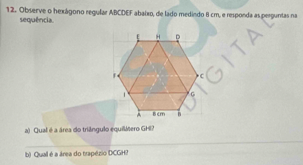 Observe o hexágono regular ABCDEF abaixo, de lado medindo 8 cm, e responda as perguntas na 
sequência. 
a) Qual é a área do triângulo equilátero GHI? 
_ 
b) Qual é a área do trapézio DCGH? 
_