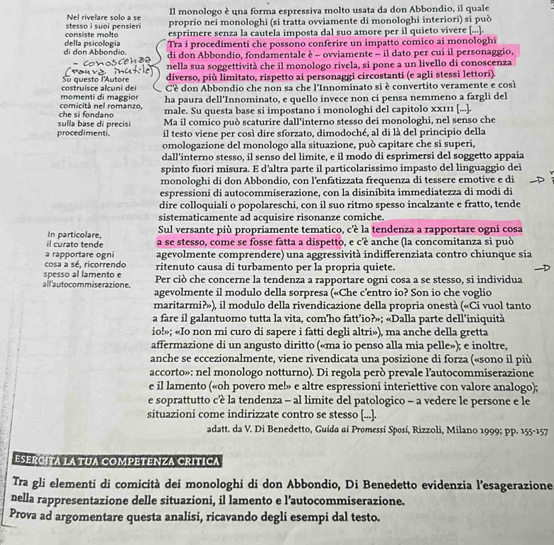 Nel rivelare solo a se Il monologo è una forma espressiva molto usata da don Abbondio, il quale
stesso i suoi pensieri proprio nei monologhi (si tratta ovviamente di monologhi interiori) si può
consiste molto esprimere senza la cautela imposta dal suo amore per il quieto vivere [...].
della psicologia Tra i procedimenti che possono conferire un impatto comico ai monologhi
di don Abbondio. di don Abbondio, fondamentale è - ovviamente - il dato per cui il personaggio,
nella sua soggettività che il monologo rivela, si pone a un livello di conoscenza
Su questo l'Autore diverso, più limitato, rispetto ai personaggi circostanti (e agli stessi lettori).
costruisce alcuni dei Cè don Abbondio che non sa che l'Innominato si è convertito veramente e così
momenti di maggior
comicitá nel romanzo, ha paura dell’Innominato, e quello invece non ci pensa nemmeno a fargli del
che si fondano male. Su questa base si impostano i monologhi del capitolo xx111 [...].
sulla base di precisi Ma il comico può scaturire dall’interno stesso dei monologhi, nel senso che
procedimenti. il testo viene per così dire sforzato, dimodoché, al di là del principio della
omologazione del monologo alla situazione, può capitare che si superi,
dall’interno stesso, il senso del limite, e il modo di esprimersi del soggetto appaia
spinto fuori misura. E d’altra parte il particolarissimo impasto del linguaggio dei
monologhi di don Abbondio, con l’enfatizzata frequenza di tessere emotive e di
espressioni di autocommiserazione, con la disinibita immediatezza di modi di
dire colloquiali o popolareschi, con il suo ritmo spesso incalzante e fratto, tende
sistematicamente ad acquisire risonanze comiche.
In particolare, Sul versante più propriamente tematico, c’è la tendenza a rapportare ogni cosa
il curato tende a se stesso, come se fosse fatta a dispetto, e c’éè anche (la concomitanza si può
a rapportare ogni agevolmente comprendere) una aggressività indifferenziata contro chiunque sia
cosa a sé, ricorrendo ritenuto causa di turbamento per la propria quiete.
spesso al lamento e
all'autocommiserazione. Per ciò che concerne la tendenza a rapportare ogni cosa a se stesso, si individua
agevolmente il modulo della sorpresa («Che c’entro io? Son io che voglio
maritarmi?»), il modulo della rivendicazione della propria onestà («Ci vuol tanto
a fare il galantuomo tutta la vita, com’ho fatt’io?»; «Dalla parte dell’iniquità
io!»; «Io non mi curo di sapere i fatti degli altri»), ma anche della gretta
affermazione di un angusto diritto («ma io penso alla mia pelle»); e inoltre,
anche se eccezionalmente, viene rivendicata una posizione di forza («sono il più
accorto»: nel monologo notturno). Di regola però prevale l’autocommiserazione
e il lamento («oh povero me!» e altre espressioni interiettive con valore analogo);
e soprattutto cè la tendenza - al limite del patologico - a vedere le persone e le
situazioni come indirizzate contro se stesso [...].
adatt. da V. Di Benedetto, Guida ai Promessi Sposi, Rizzoli, Milano 1999; pp. 155-157
ESERCITA LA TUA COMPETENZA CRITICA
Tra gli elementi di comicità dei monologhi di don Abbondio, Di Benedetto evidenzia l’esagerazione
nella rappresentazione delle situazioni, il lamento e l’autocommiserazione.
Prova ad argomentare questa analisi, ricavando degli esempi dal testo.