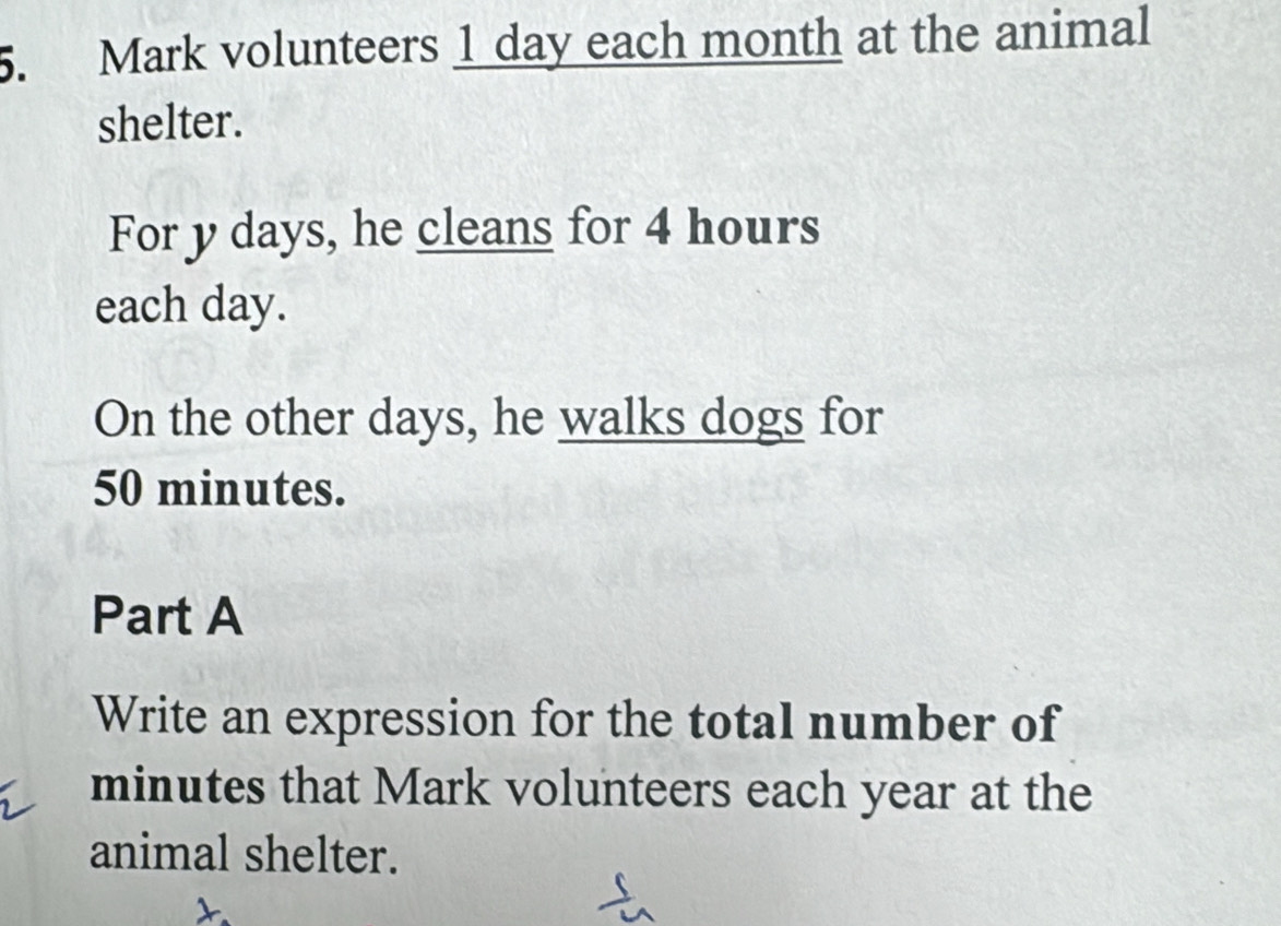 Mark volunteers 1 day each month at the animal 
shelter. 
For y days, he cleans for 4 hours
each day. 
On the other days, he walks dogs for
50 minutes. 
Part A 
Write an expression for the total number of
minutes that Mark volunteers each year at the 
animal shelter.