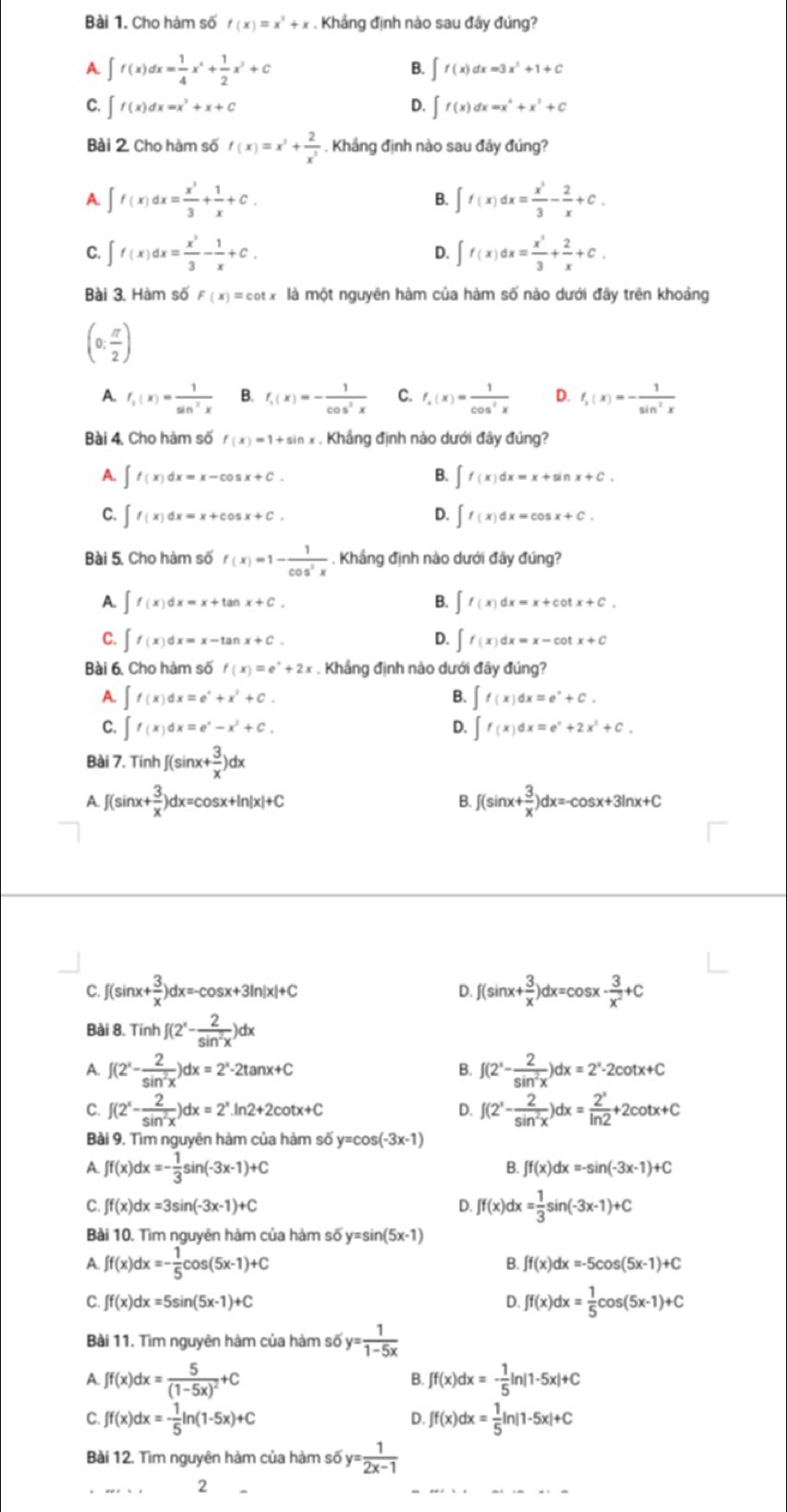 Cho hàm số f(x)=x^3+x. Khắng định nào sau đây đúng?
A ∈t f(x)dx= 1/4 x^4+ 1/2 x^2+C
B. ∈t f(x)dx=3x^2+1+C
C. ∈t f(x)dx=x^3+x+C D. ∈t f(x)dx=x^4+x^3+C
Bài 2. Cho hàm số f(x)=x^2+ 2/x^3 . Khắng định nào sau đây đúng?
A. ∈t f(x)dx= x^3/3 + 1/x +C. ∈t f(x)dx= x^3/3 - 2/x +C.
B.
C. ∈t f(x)dx= x^3/3 - 1/x +C. D. ∈t f(x)dx= x^3/3 + 2/x +C.
Bài 3. Hàm số F(x)=cot x là một nguyên hàm của hàm số nào dưới đây trên khoảng
(0; π /2 )
A. f_2(x)= 1/sin^2x  B. f_1(x)=- 1/cos^2x  C. f_4(x)= 1/cos^2x  D. f_1(x)=- 1/sin^2x 
Bài 4, Cho hàm số f(x)=1+sin x. Khầng định nào dưới đây đúng?
A. ∈t f(x)dx=x-cos x+C. B. ∈t f(x)dx=x+sin x+C.
C. ∈t f(x)dx=x+cos x+C. D. ∈t f(x)dx=cos x+C.
Bài 5. Cho hàm số f(x)=1- 1/cos^2x  - . Khắng định nào dưới đây đúng?
A. ∈t f(x)dx=x+tan x+C. B. ∈t f(x)dx=x+cot x+C.
C. ∈t f(x)dx=x-tan x+C. D. ∈t f(x)dx=x-cot x+C
Bài 6. Cho hàm số f(x)=e^x+2x :. Khắng định nào dưới đây đúng?
A. ∈t f(x)dx=e^x+x^3+C. B. ∈t f(x)dx=e^x+C.
C. ∈t f(x)dx=e^x-x^2+C. D. ∈t f(x)dx=e^x+2x^2+C.
Bài 7. Tính f(sin x+ 3/x )dx
A f(sin x+ 3/x )dx=cos x+ln |x|+C
B. f(sin x+ 3/x )dx=-cos x+3ln x+C
C. ∫(sinx + 3/x )dx=-cos x+3ln |x|+C f(sin x+ 3/x )dx=cos x- 3/x^2 +C
D.
Bài 8. Tính f(2^x- 2/sin^2x )dx
A. f(2^x- 2/sin^2x )dx=2^x· 2tan x+C f(2^x- 2/sin^2x )dx=2^x-2cot x+C
B.
C. f(2^x- 2/sin^2x )dx=2^x.ln 2+2cot x+C D. f(2^x- 2/sin^2x )dx= 2^x/ln 2 +2cot x+C
Bài 9. Tìm nguyên hàm của hàm số y=cos (-3x-1)
A ff(x)dx=- 1/3 sin (-3x-1)+C
B. ∈t f(x)dx=-sin (-3x-1)+C
C. ∈t f(x)dx=3sin (-3x-1)+C D. ff(x)dx= 1/3 sin (-3x-1)+C
Bài 10. Tìm nguyên hàm của hàm số y=sin (5x-1)
A. ff(x)dx=- 1/5 cos (5x-1)+C
B. ∈t f(x)dx=-5cos (5x-1)+C
C. ∈t f(x)dx=5sin (5x-1)+C D. ff(x)dx= 1/5 cos (5x-1)+C
Bài 11. Tìm nguyên hàm của hàm số y= 1/1-5x 
A. ff(x)dx=frac 5(1-5x)^2+C ff(x)dx=- 1/5 ln |1-5x|+C
B.
C. ff(x)dx=- 1/5 ln (1-5x)+C ff(x)dx= 1/5 ln |1-5x|+C
D.
Bài 12. Tìm nguyên hàm của hàm số y= 1/2x-1 
2