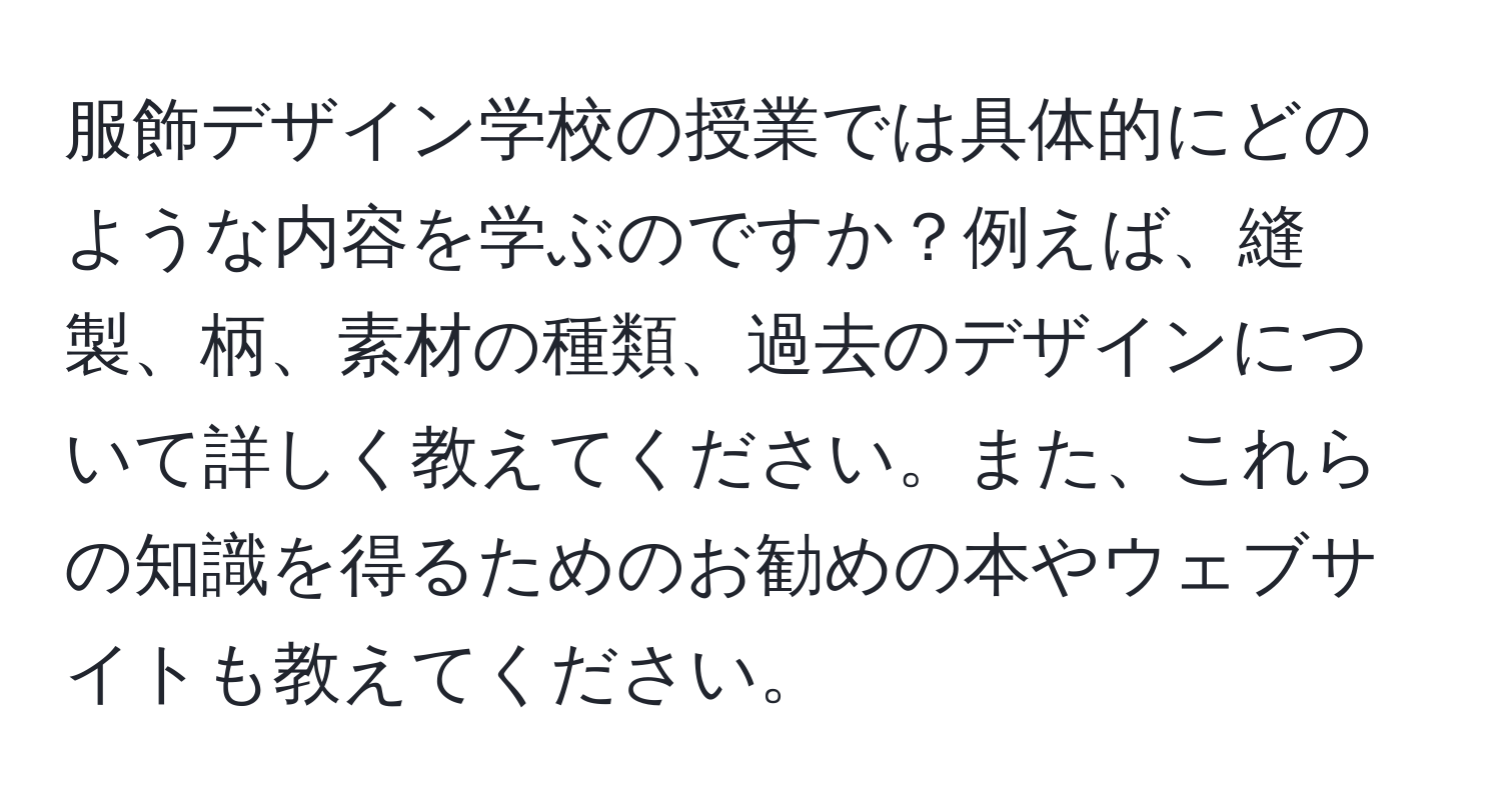 服飾デザイン学校の授業では具体的にどのような内容を学ぶのですか？例えば、縫製、柄、素材の種類、過去のデザインについて詳しく教えてください。また、これらの知識を得るためのお勧めの本やウェブサイトも教えてください。