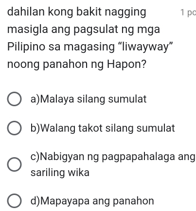 dahilan kong bakit nagging 1 pc
masigla ang pagsulat ng mga
Pilipino sa magasing “liwayway”
noong panahon ng Hapon?
a)Malaya silang sumulat
b)Walang takot silang sumulat
c)Nabigyan ng pagpapahalaga ang
sariling wika
d)Mapayapa ang panahon