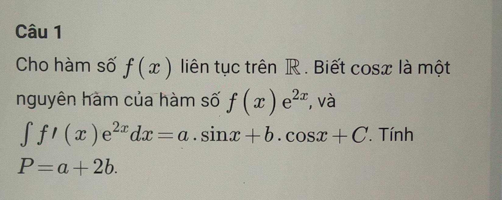 Cho hàm số f(x) liên tục trên R . Biết cosx là một 
nguyên hàm của hàm số f(x)e^(2x) , và
∈t f'(x)e^(2x)dx=a.sin x+b.cos x+C. Tính
P=a+2b.