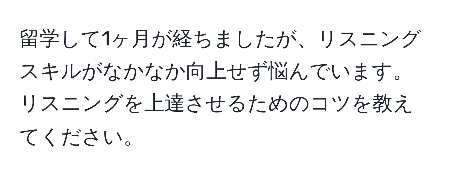 留学して1ヶ月が経ちましたが、リスニングスキルがなかなか向上せず悩んでいます。リスニングを上達させるためのコツを教えてください。